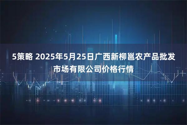 5策略 2025年5月25日广西新柳邕农产品批发市场有限公司价格行情