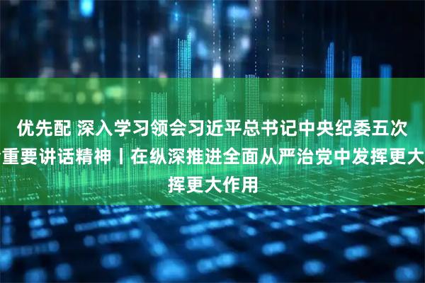 优先配 深入学习领会习近平总书记中央纪委五次全会重要讲话精神丨在纵深推进全面从严治党中发挥更大作用