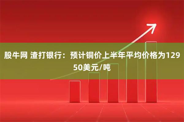 股牛网 渣打银行：预计铜价上半年平均价格为12950美元/吨