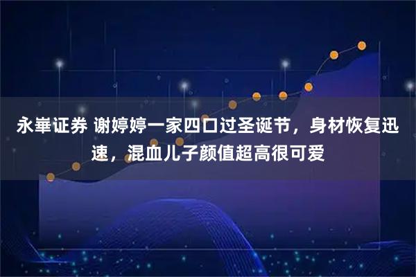 永崋证券 谢婷婷一家四口过圣诞节，身材恢复迅速，混血儿子颜值超高很可爱