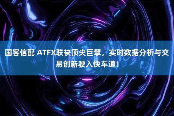 国客信配 ATFX联袂顶尖巨擘，实时数据分析与交易创新驶入快车道！