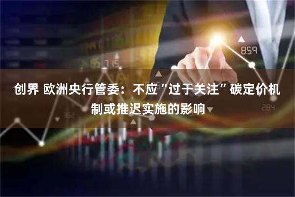 创界 欧洲央行管委：不应“过于关注”碳定价机制或推迟实施的影响