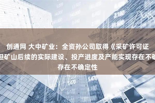 创通网 大中矿业：全资孙公司取得《采矿许可证》，但矿山后续的实际建设、投产进度及产能实现存在不确定性