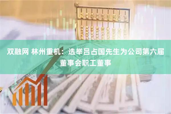 双融网 林州重机：选举吕占国先生为公司第六届董事会职工董事
