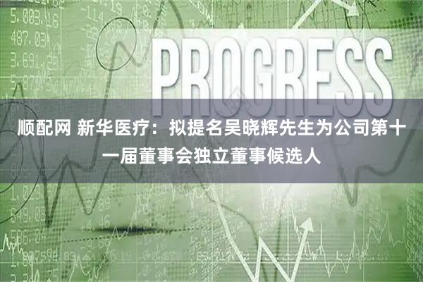 顺配网 新华医疗：拟提名吴晓辉先生为公司第十一届董事会独立董事候选人