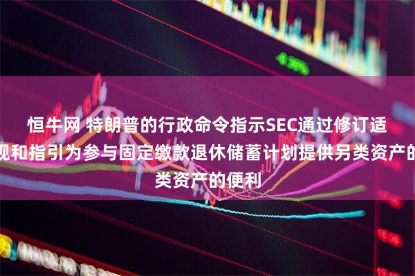 恒牛网 特朗普的行政命令指示SEC通过修订适用法规和指引为参与固定缴款退休储蓄计划提供另类资产的便利