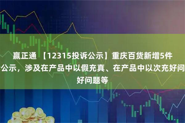 赢正通 【12315投诉公示】重庆百货新增5件投诉公示，涉及在产品中以假充真、在产品中以次充好问题等